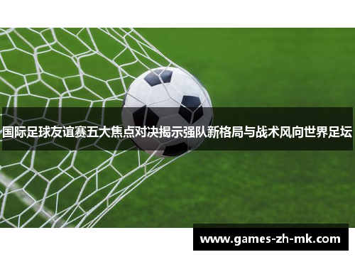 国际足球友谊赛五大焦点对决揭示强队新格局与战术风向世界足坛