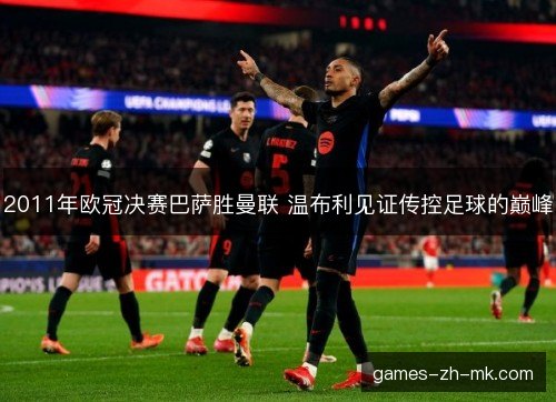 2011年欧冠决赛巴萨胜曼联 温布利见证传控足球的巅峰